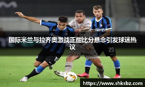 国际米兰与拉齐奥激战正酣比分悬念引发球迷热议