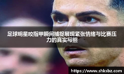 足球明星咬指甲瞬间捕捉展现紧张情绪与比赛压力的真实写照