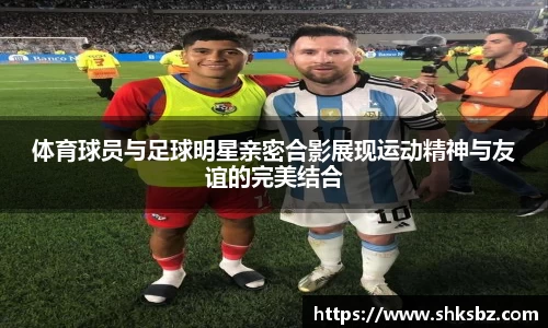 体育球员与足球明星亲密合影展现运动精神与友谊的完美结合