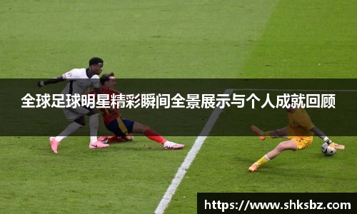 全球足球明星精彩瞬间全景展示与个人成就回顾