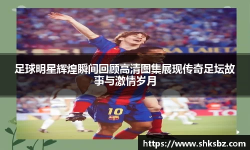足球明星辉煌瞬间回顾高清图集展现传奇足坛故事与激情岁月